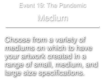 Choose from a variety of  mediums on which to have your artwork created in a  range of small, medium, and  large size specifications.   Medium Event 19: The Pandemic